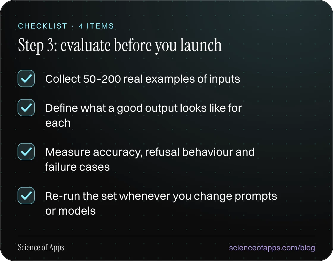 Checklist: Step 3: evaluate before you launch — Collect 50–200 real examples of inputs; Define what a good output looks like for each; Measure accuracy, refusal behaviour and failure cases; Re-run the set whenever you change prompts or models.