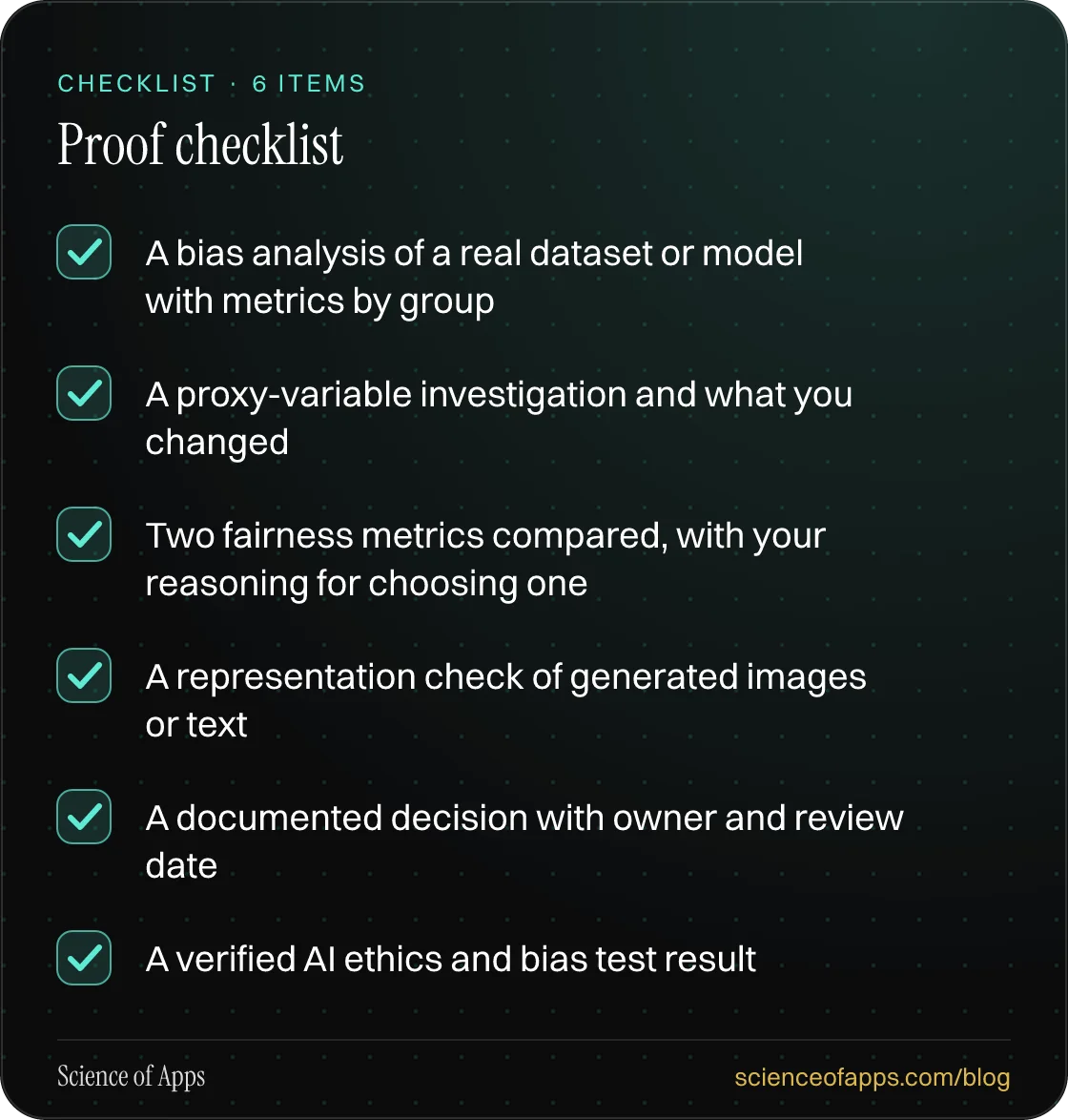 Checklist: Proof checklist — A bias analysis of a real dataset or model with metrics by group; A proxy-variable investigation and what you changed; Two fairness metrics compared, with your reasoning for choosing one; A representation check of generated images or text; A documented decision with owne