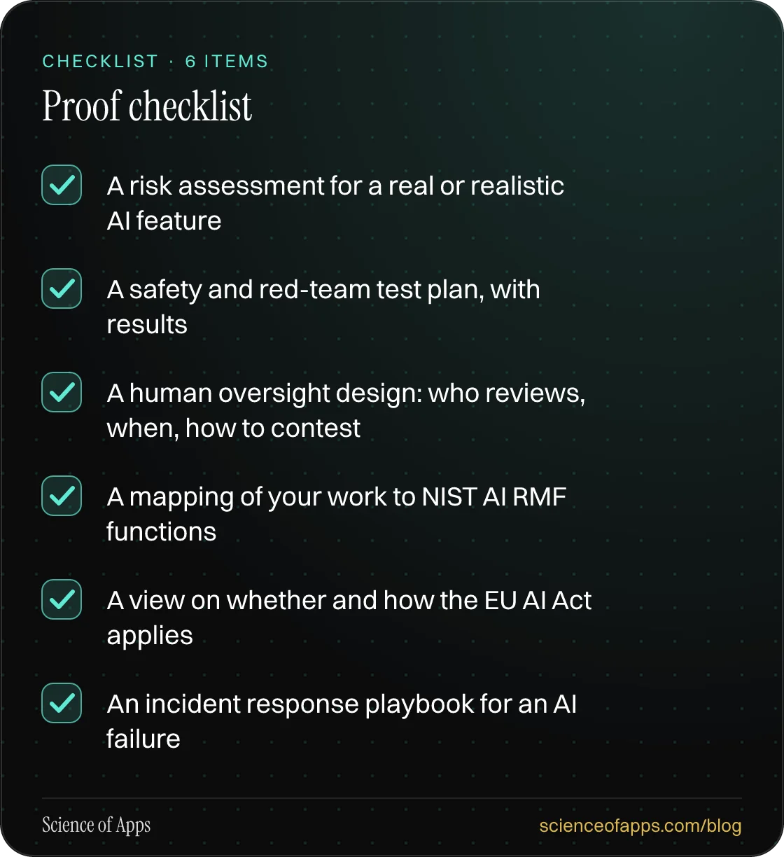 Checklist: Proof checklist — A risk assessment for a real or realistic AI feature; A safety and red-team test plan, with results; A human oversight design: who reviews, when, how to contest; A mapping of your work to NIST AI RMF functions; A view on whether and how the EU AI Act applies; An incident