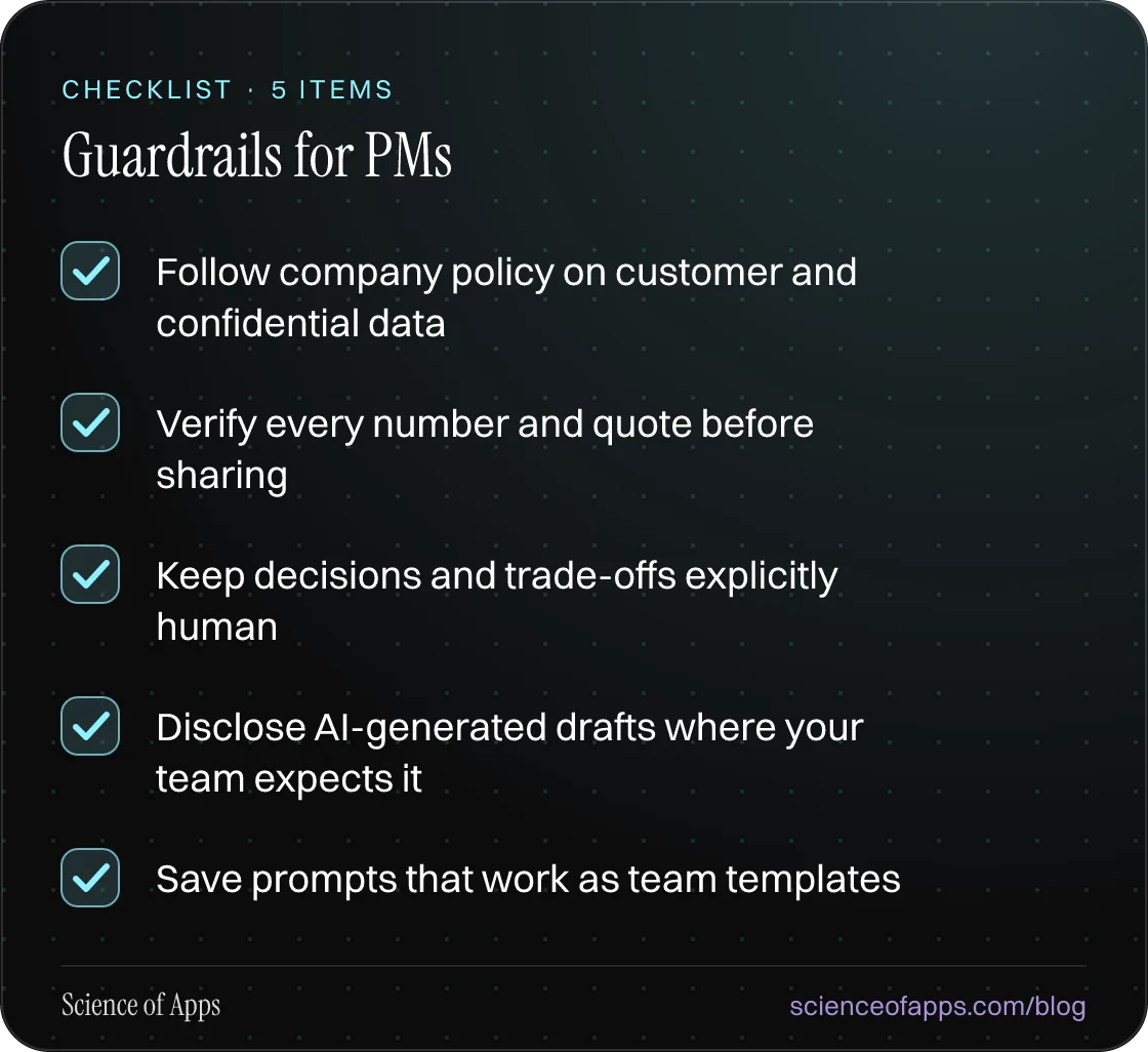 Checklist: Guardrails for PMs — Follow company policy on customer and confidential data; Verify every number and quote before sharing; Keep decisions and trade-offs explicitly human; Disclose AI-generated drafts where your team expects it; Save prompts that work as team templates.