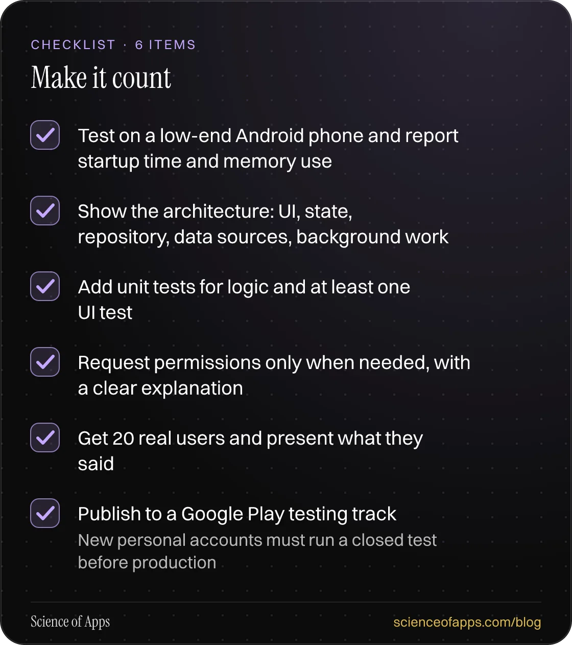 Checklist: Make it count — Test on a low-end Android phone and report startup time and memory use; Show the architecture: UI, state, repository, data sources, background work; Add unit tests for logic and at least one UI test; Request permissions only when needed, with a clear explanation; Get 20 re