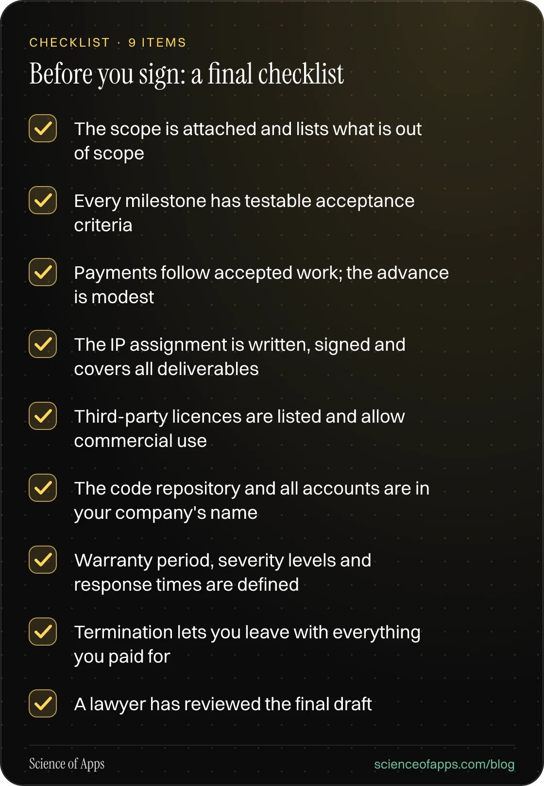 Checklist: Before you sign: a final checklist — The scope is attached and lists what is out of scope; Every milestone has testable acceptance criteria; Payments follow accepted work; the advance is modest; The IP assignment is written, signed and covers all deliverables; Third-party licences are lis