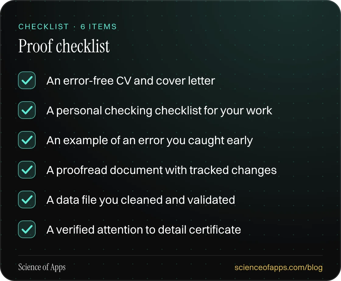 Checklist: Proof checklist — An error-free CV and cover letter; A personal checking checklist for your work; An example of an error you caught early; A proofread document with tracked changes; A data file you cleaned and validated; A verified attention to detail certificate.