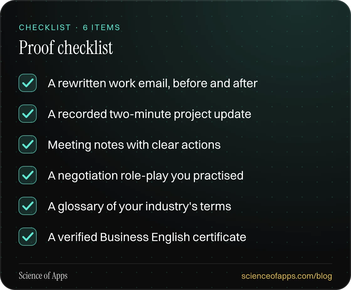 Checklist: Proof checklist — A rewritten work email, before and after; A recorded two-minute project update; Meeting notes with clear actions; A negotiation role-play you practised; A glossary of your industry's terms; A verified Business English certificate.