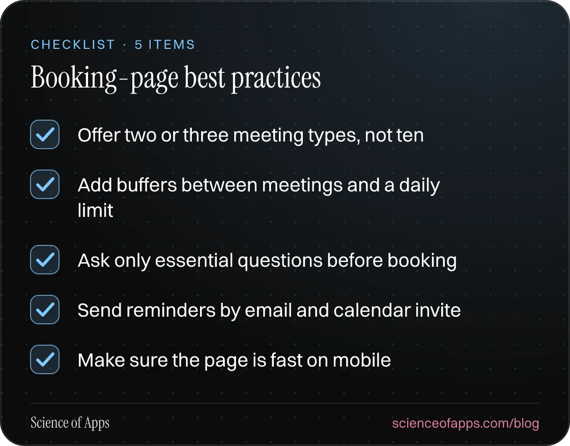 Checklist: Booking-page best practices — Offer two or three meeting types, not ten; Add buffers between meetings and a daily limit; Ask only essential questions before booking; Send reminders by email and calendar invite; Make sure the page is fast on mobile.