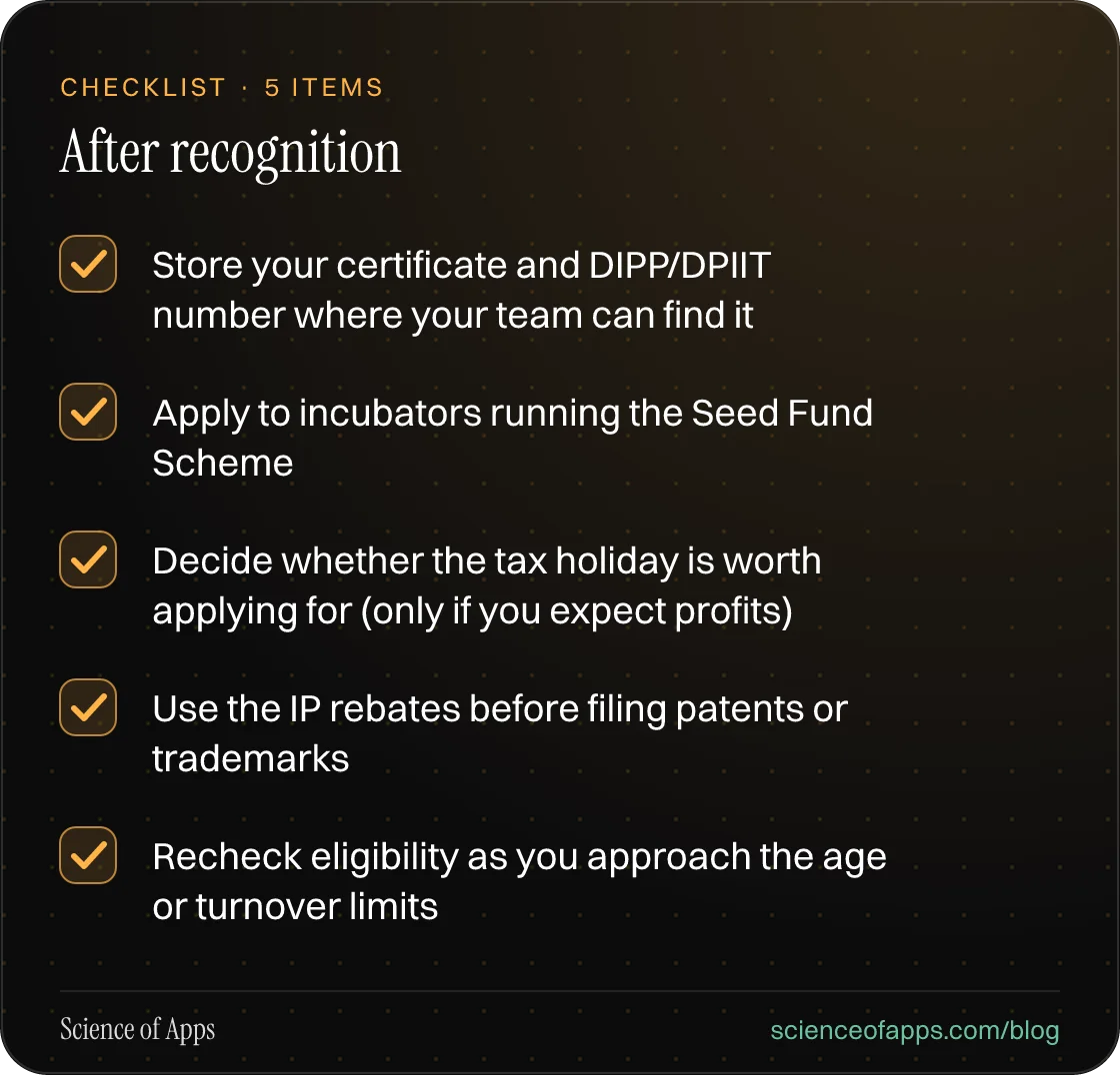 Checklist: After recognition — Store your certificate and DIPP/DPIIT number where your team can find it; Apply to incubators running the Seed Fund Scheme; Decide whether the tax holiday is worth applying for (only if you expect profits); Use the IP rebates before filing patents or trademarks; Rechec
