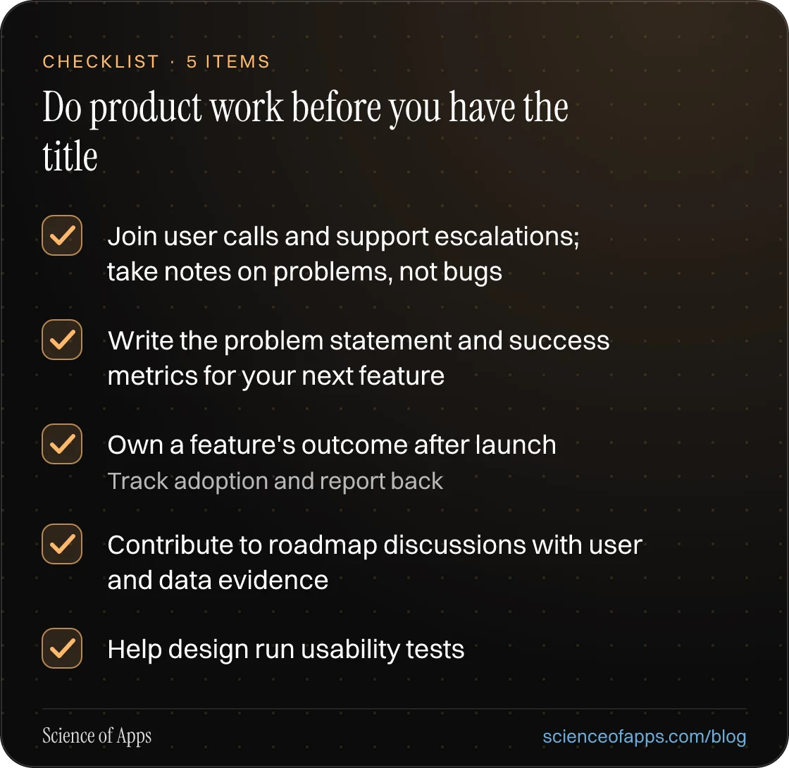 Checklist: Do product work before you have the title — Join user calls and support escalations; take notes on problems, not bugs; Write the problem statement and success metrics for your next feature; Own a feature's outcome after launch; Contribute to roadmap discussions with user and data evidence