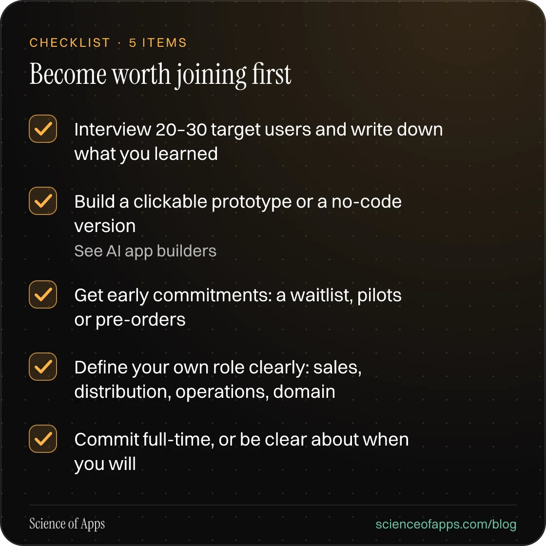 Checklist: Become worth joining first — Interview 20–30 target users and write down what you learned; Build a clickable prototype or a no-code version; Get early commitments: a waitlist, pilots or pre-orders; Define your own role clearly: sales, distribution, operations, domain; Commit full-time, or