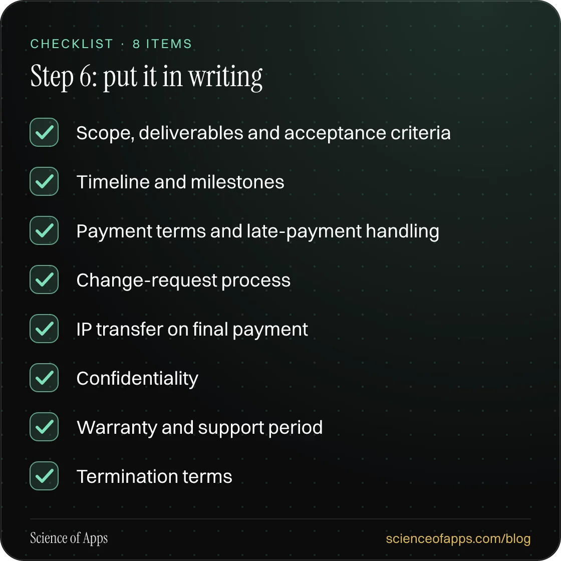 Checklist: Step 6: put it in writing — Scope, deliverables and acceptance criteria; Timeline and milestones; Payment terms and late-payment handling; Change-request process; IP transfer on final payment; Confidentiality; Warranty and support period; Termination terms.