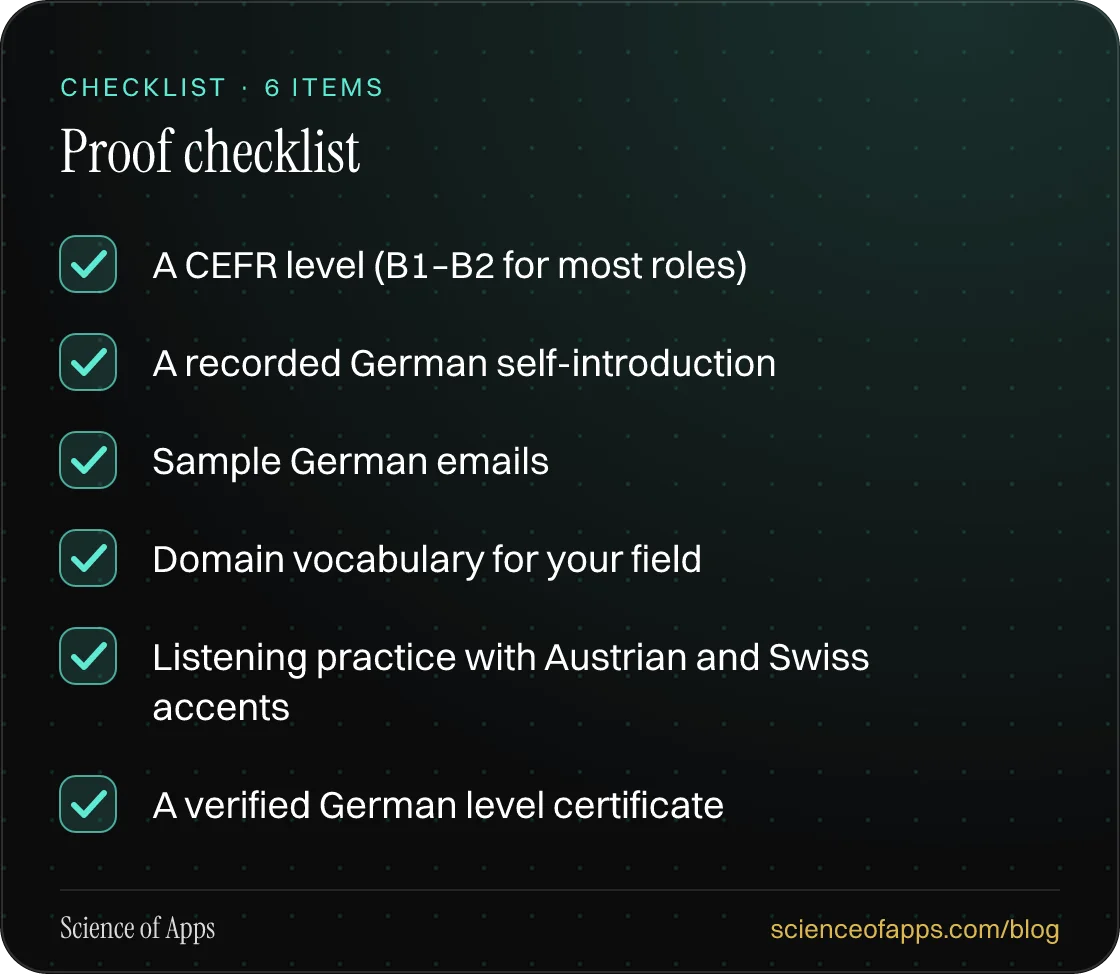 Checklist: Proof checklist — A CEFR level (B1–B2 for most roles); A recorded German self-introduction; Sample German emails; Domain vocabulary for your field; Listening practice with Austrian and Swiss accents; A verified German level certificate.