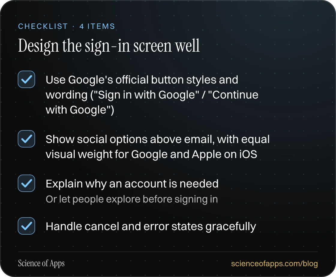 Checklist: Design the sign-in screen well — Use Google's official button styles and wording ("Sign in with Google" / "Continue with Google"); Show social options above email, with equal visual weight for Google and Apple on iOS; Explain why an account is needed; Handle cancel and error states gracef