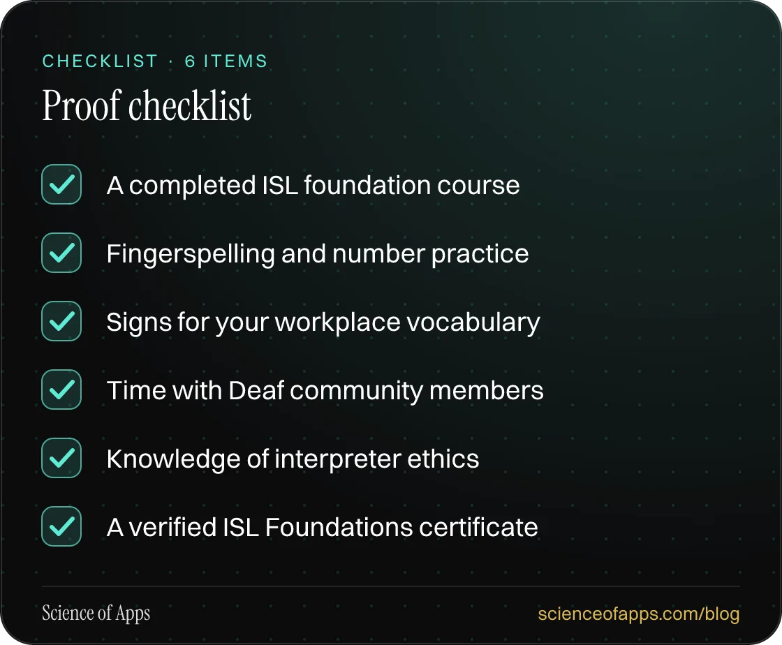 Checklist: Proof checklist — A completed ISL foundation course; Fingerspelling and number practice; Signs for your workplace vocabulary; Time with Deaf community members; Knowledge of interpreter ethics; A verified ISL Foundations certificate.