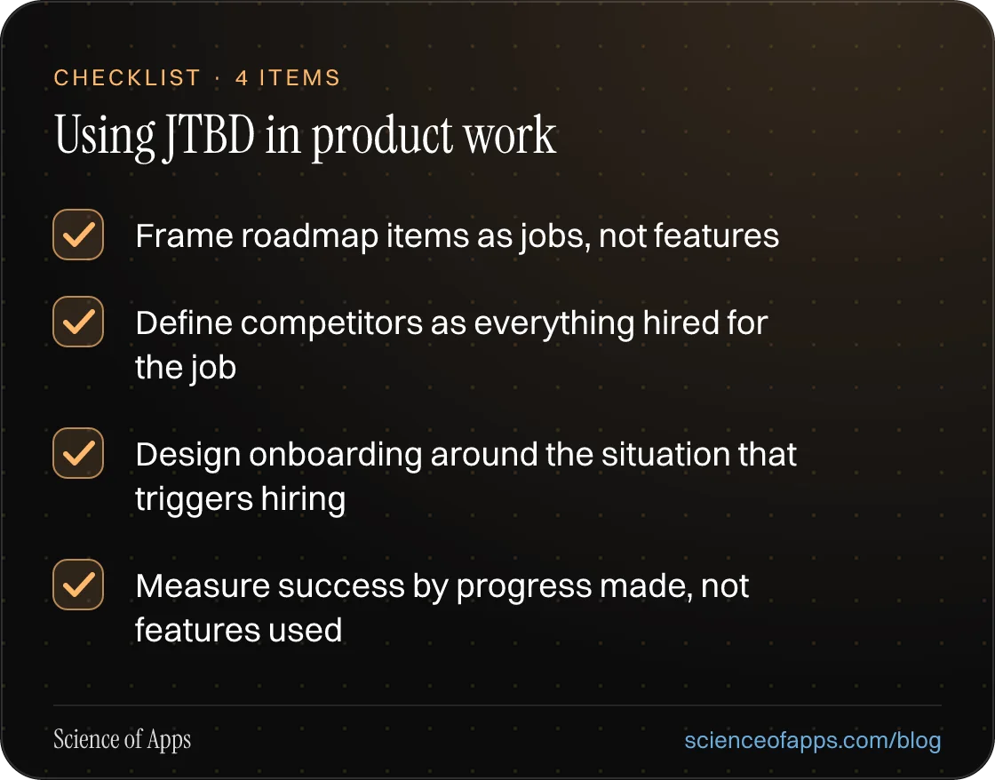 Checklist: Using JTBD in product work — Frame roadmap items as jobs, not features; Define competitors as everything hired for the job; Design onboarding around the situation that triggers hiring; Measure success by progress made, not features used.