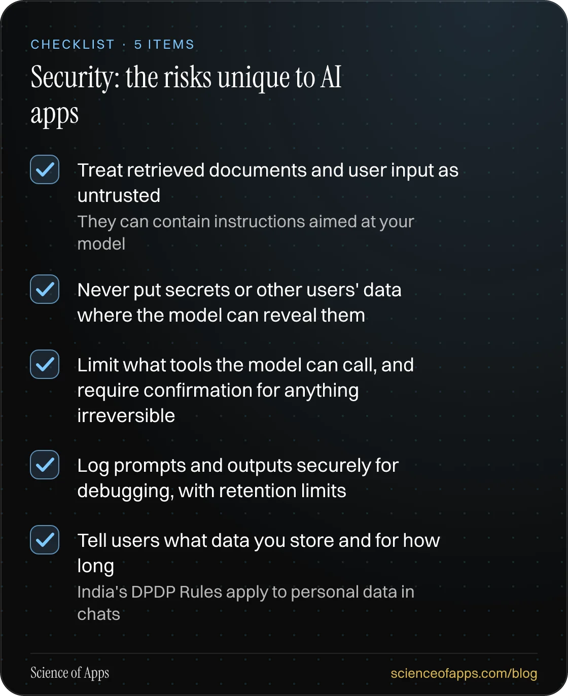 Checklist: Security: the risks unique to AI apps — Treat retrieved documents and user input as untrusted; Never put secrets or other users' data where the model can reveal them; Limit what tools the model can call, and require confirmation for anything irreversible; Log prompts and outputs securely 