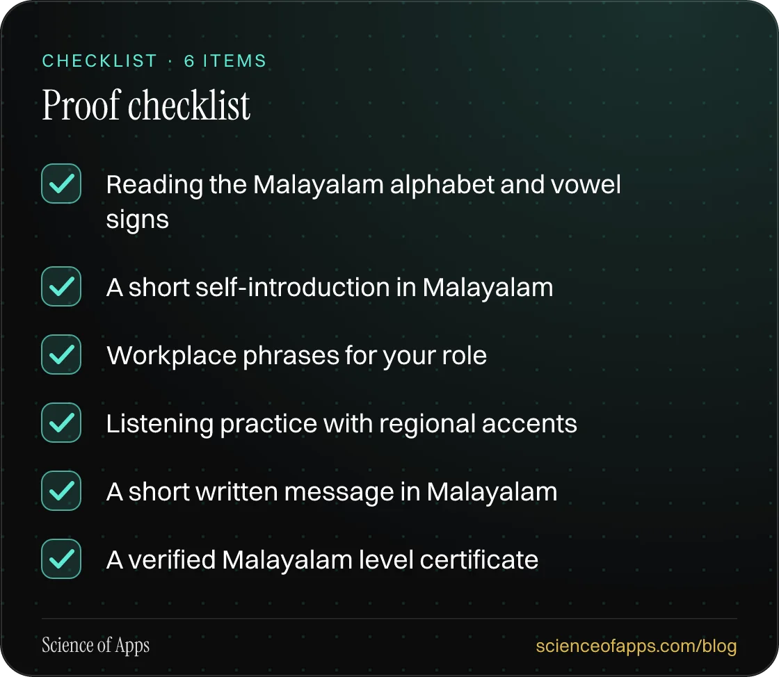 Checklist: Proof checklist — Reading the Malayalam alphabet and vowel signs; A short self-introduction in Malayalam; Workplace phrases for your role; Listening practice with regional accents; A short written message in Malayalam; A verified Malayalam level certificate.