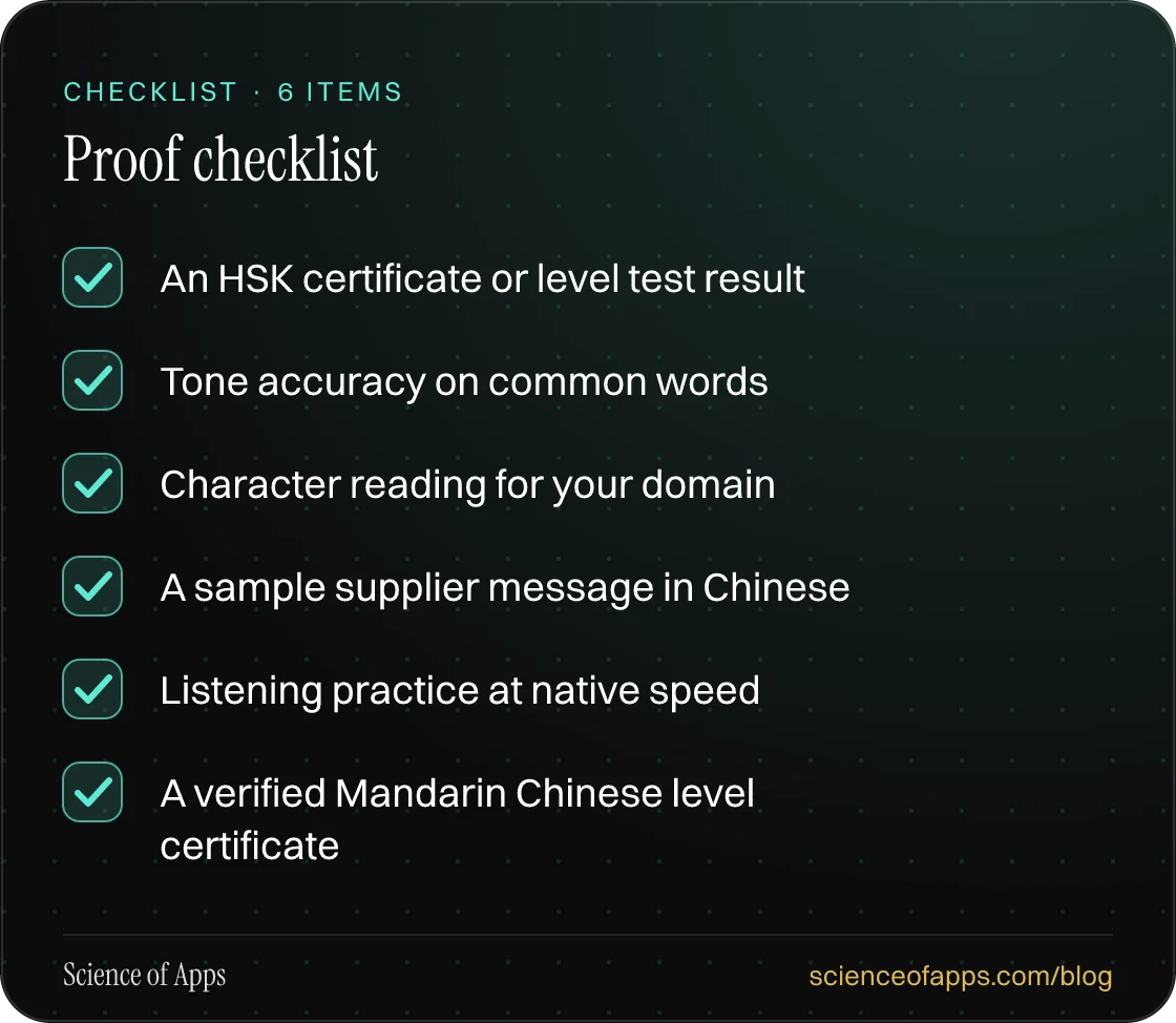 Checklist: Proof checklist — An HSK certificate or level test result; Tone accuracy on common words; Character reading for your domain; A sample supplier message in Chinese; Listening practice at native speed; A verified Mandarin Chinese level certificate.