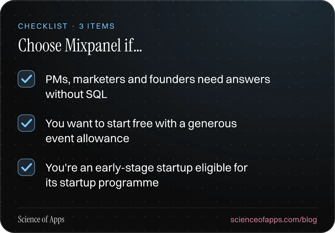 Checklist: Choose Mixpanel if… — PMs, marketers and founders need answers without SQL; You want to start free with a generous event allowance; You're an early-stage startup eligible for its startup programme.
