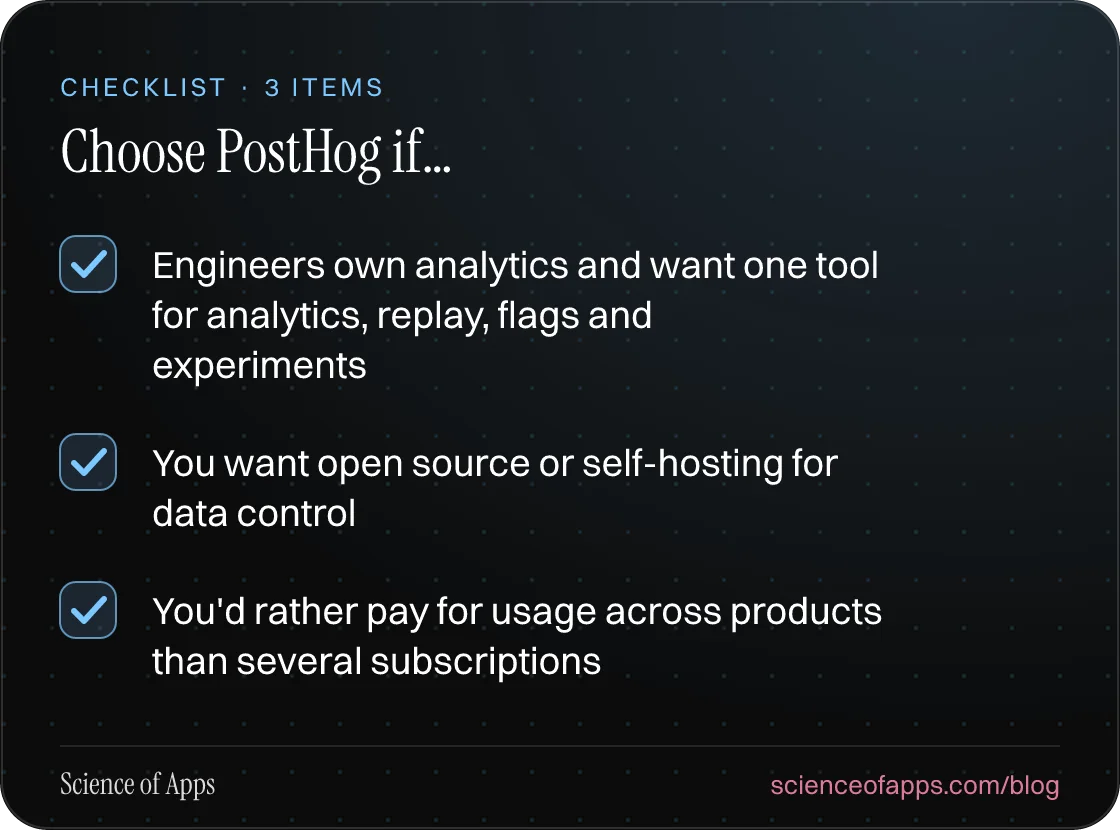 Checklist: Choose PostHog if… — Engineers own analytics and want one tool for analytics, replay, flags and experiments; You want open source or self-hosting for data control; You'd rather pay for usage across products than several subscriptions.