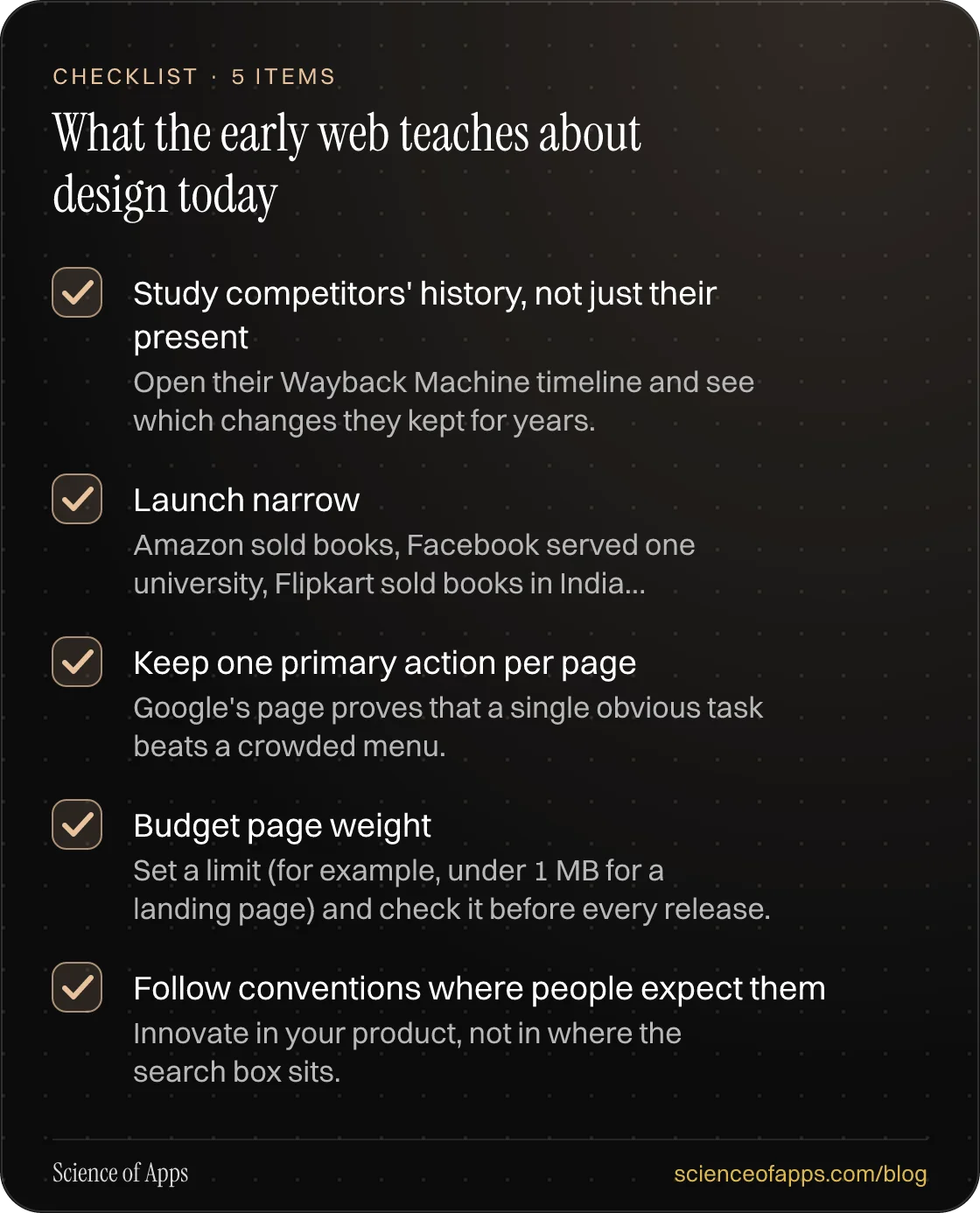 Checklist: What the early web teaches about design today — Study competitors' history, not just their present; Launch narrow; Keep one primary action per page; Budget page weight; Follow conventions where people expect them.