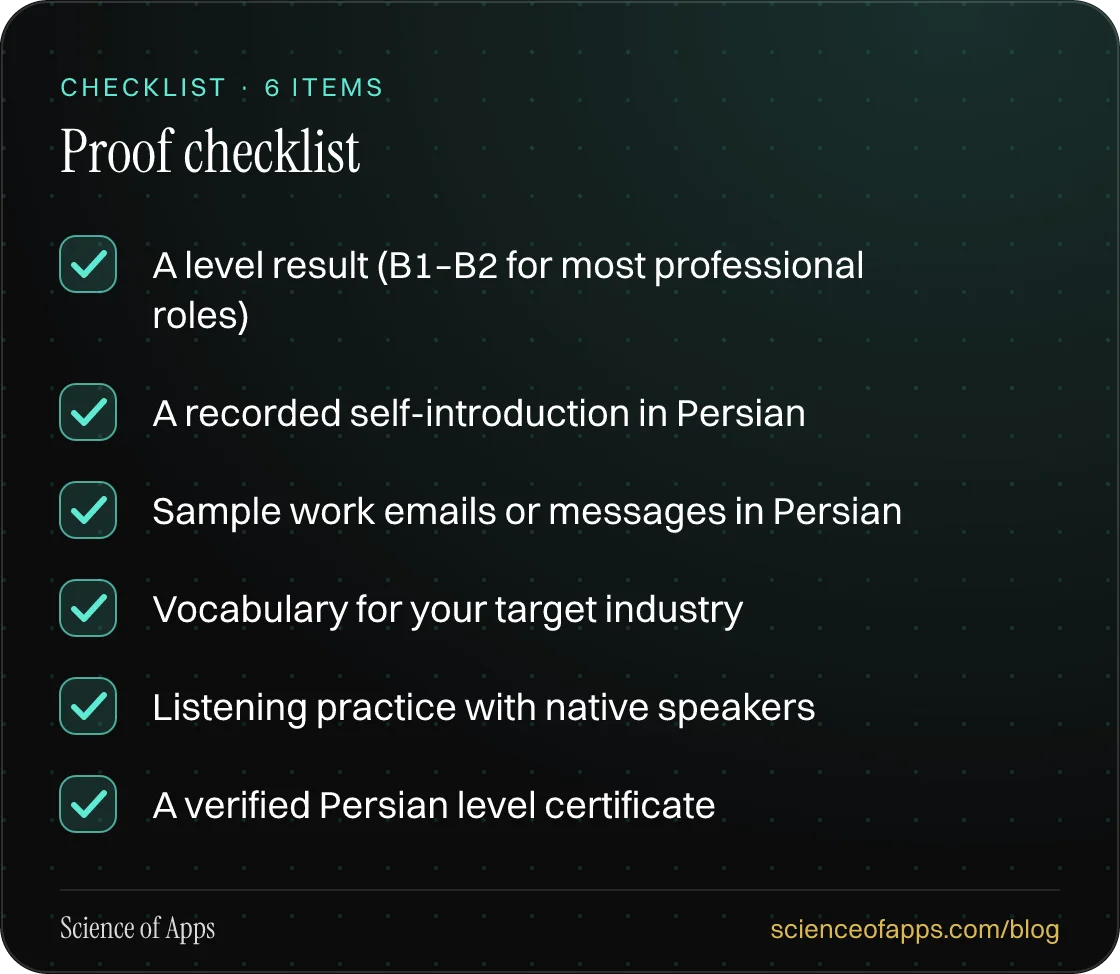 Checklist: Proof checklist — A level result (B1–B2 for most professional roles); A recorded self-introduction in Persian; Sample work emails or messages in Persian; Vocabulary for your target industry; Listening practice with native speakers; A verified Persian level certificate.