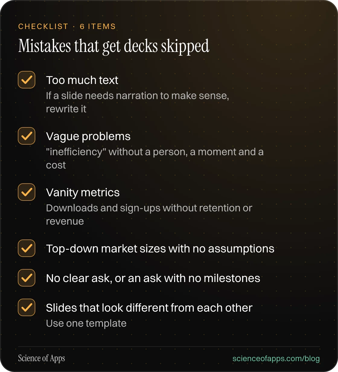 Checklist: Mistakes that get decks skipped — Too much text; Vague problems; Vanity metrics; Top-down market sizes with no assumptions; No clear ask, or an ask with no milestones; Slides that look different from each other.