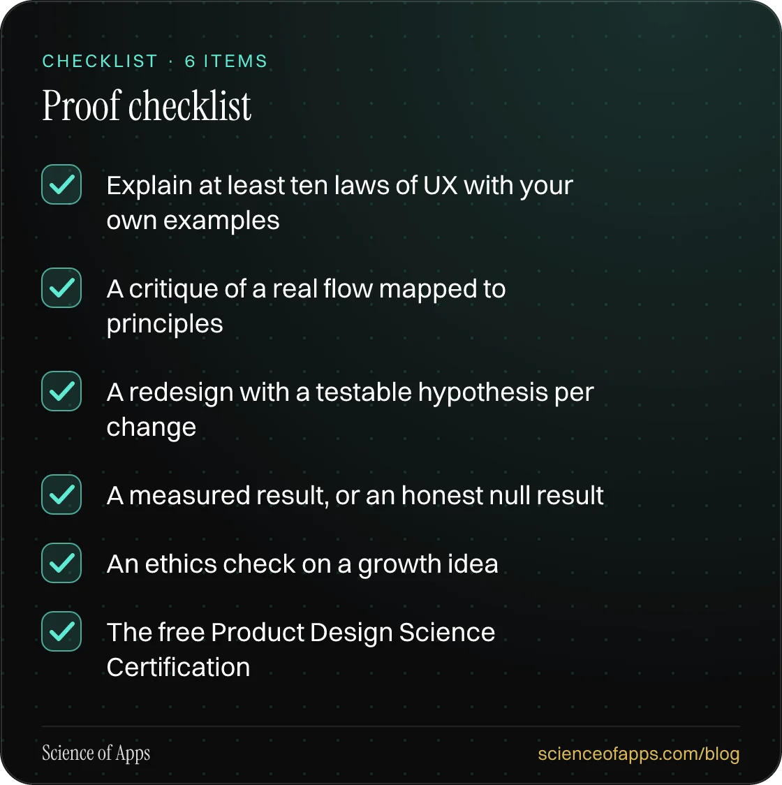 Checklist: Proof checklist — Explain at least ten laws of UX with your own examples; A critique of a real flow mapped to principles; A redesign with a testable hypothesis per change; A measured result, or an honest null result; An ethics check on a growth idea; The free Product Design Science Certif