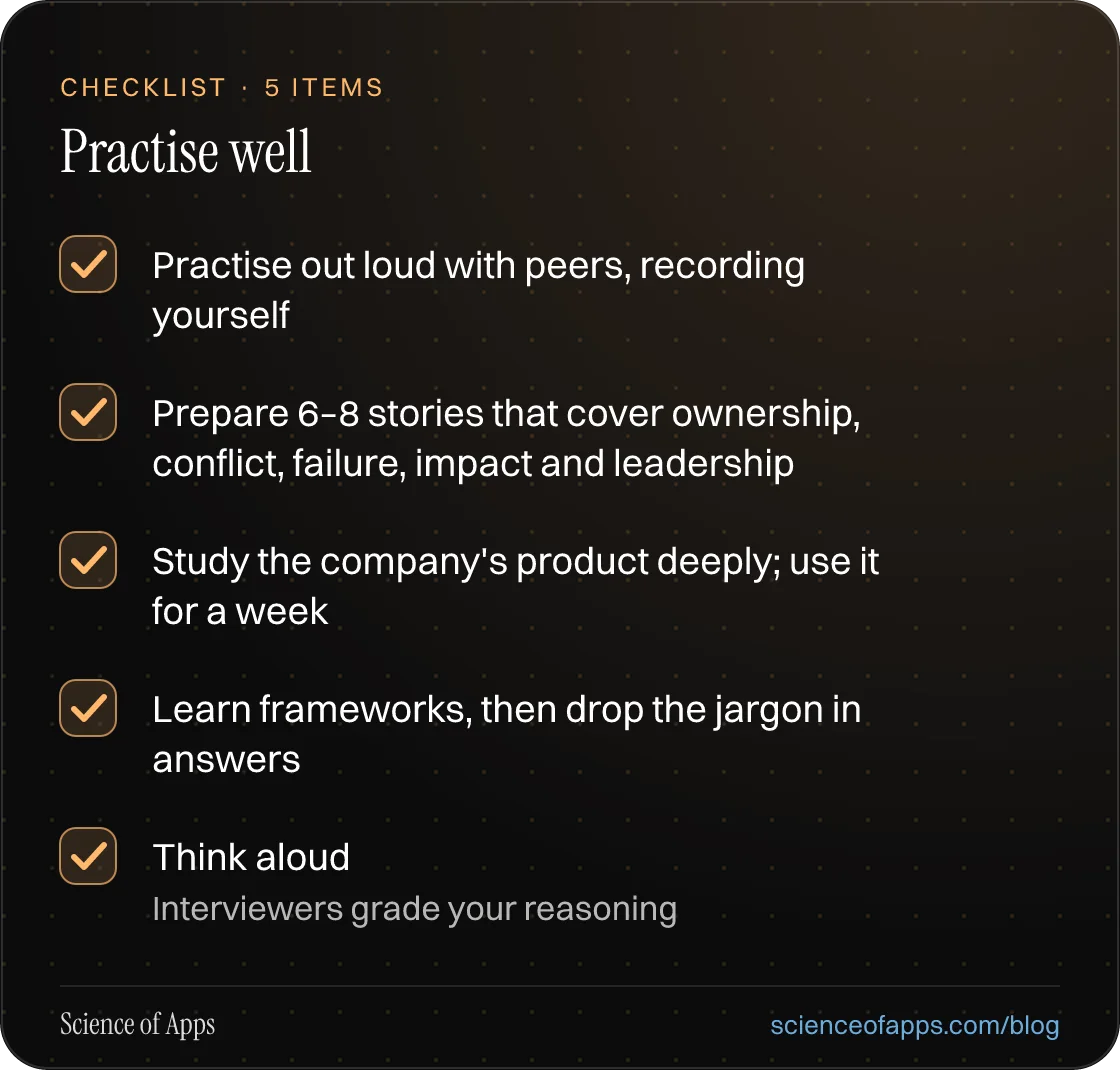 Checklist: Practise well — Practise out loud with peers, recording yourself; Prepare 6–8 stories that cover ownership, conflict, failure, impact and leadership; Study the company's product deeply; use it for a week; Learn frameworks, then drop the jargon in answers; Think aloud.