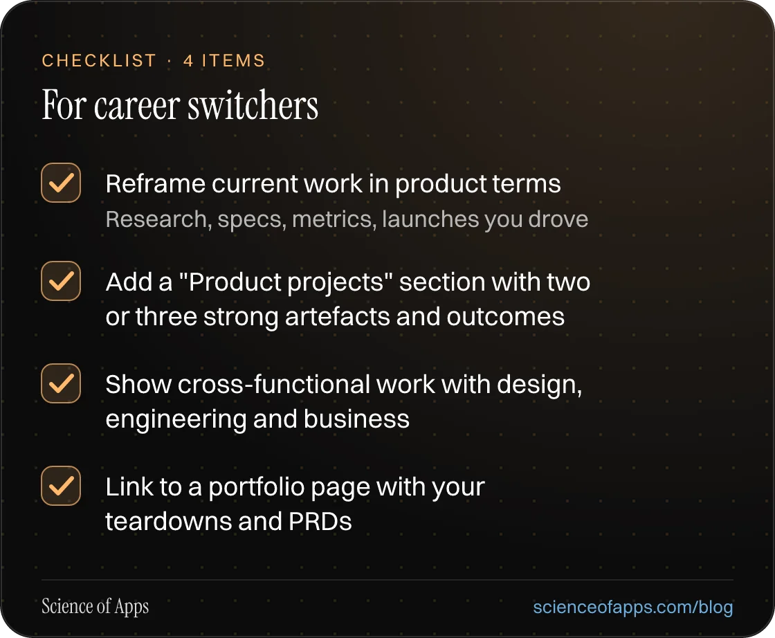 Checklist: For career switchers — Reframe current work in product terms; Add a "Product projects" section with two or three strong artefacts and outcomes; Show cross-functional work with design, engineering and business; Link to a portfolio page with your teardowns and PRDs.