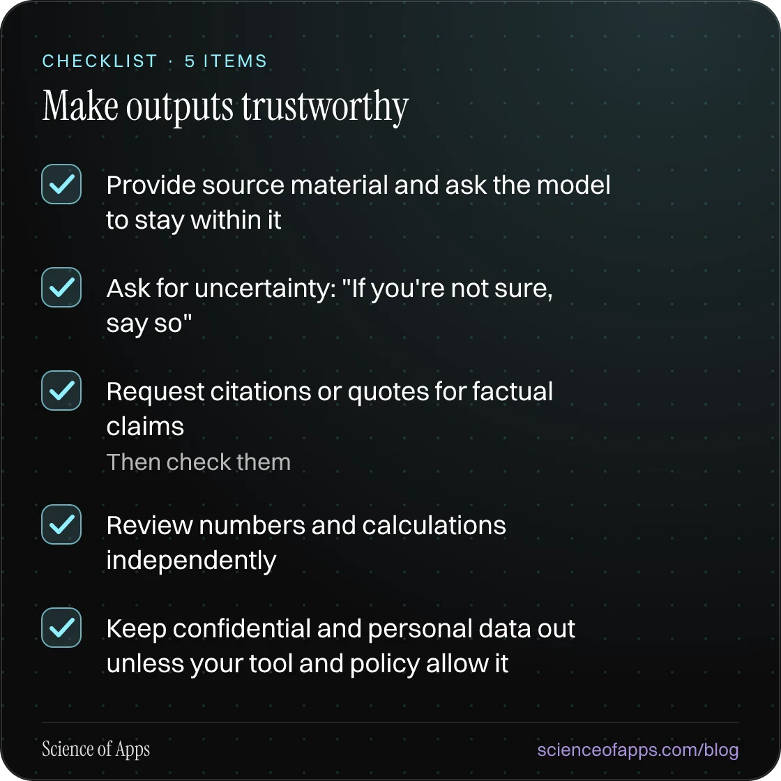 Checklist: Make outputs trustworthy — Provide source material and ask the model to stay within it; Ask for uncertainty: "If you're not sure, say so"; Request citations or quotes for factual claims; Review numbers and calculations independently; Keep confidential and personal data out unless your too