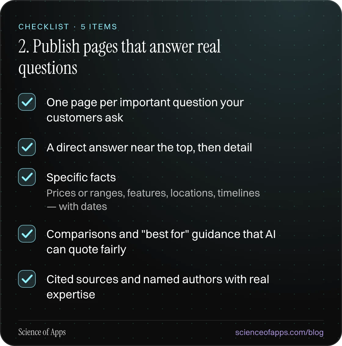 Checklist: 2. Publish pages that answer real questions — One page per important question your customers ask; A direct answer near the top, then detail; Specific facts; Comparisons and "best for" guidance that AI can quote fairly; Cited sources and named authors with real expertise.