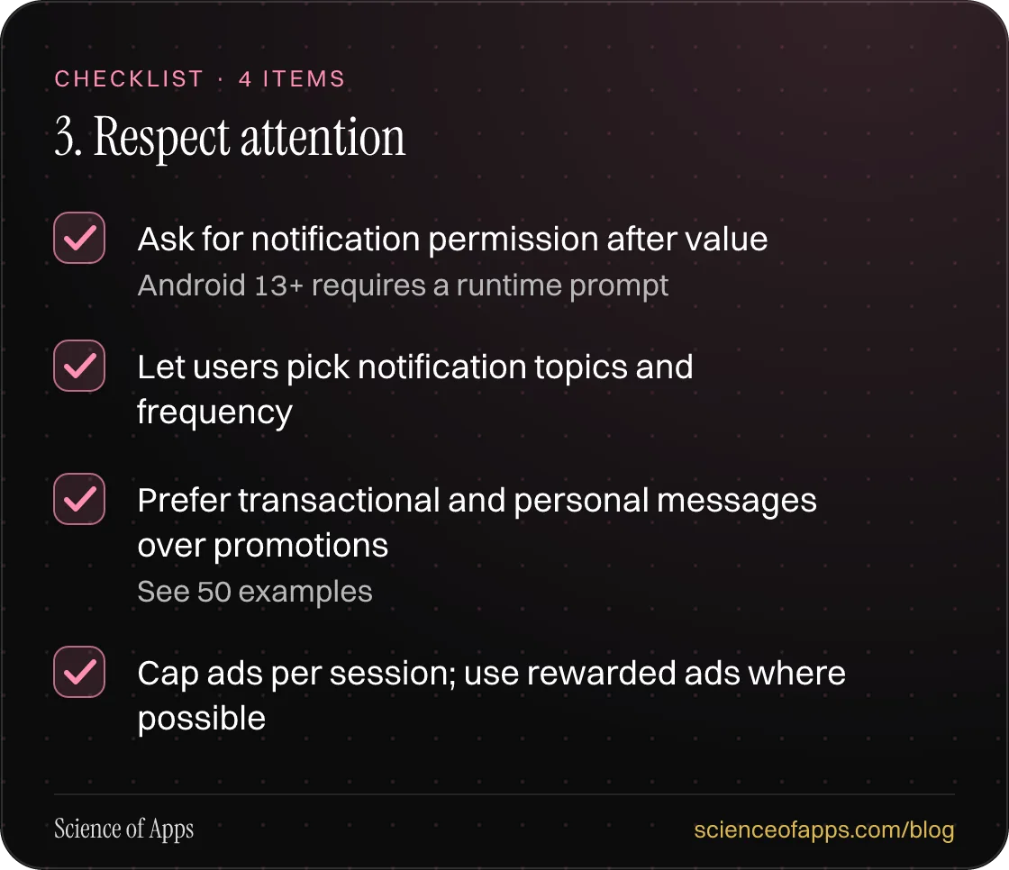 Checklist: 3. Respect attention — Ask for notification permission after value; Let users pick notification topics and frequency; Prefer transactional and personal messages over promotions; Cap ads per session; use rewarded ads where possible.