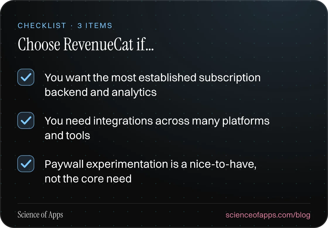 Checklist: Choose RevenueCat if… — You want the most established subscription backend and analytics; You need integrations across many platforms and tools; Paywall experimentation is a nice-to-have, not the core need.
