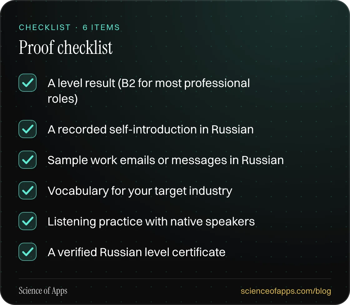 Checklist: Proof checklist — A level result (B2 for most professional roles); A recorded self-introduction in Russian; Sample work emails or messages in Russian; Vocabulary for your target industry; Listening practice with native speakers; A verified Russian level certificate.