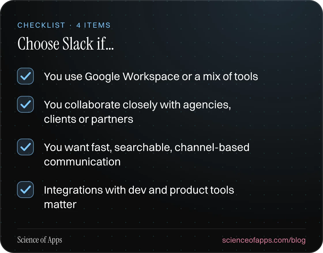 Checklist: Choose Slack if… — You use Google Workspace or a mix of tools; You collaborate closely with agencies, clients or partners; You want fast, searchable, channel-based communication; Integrations with dev and product tools matter.