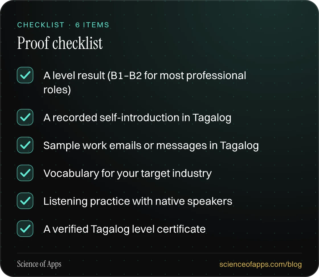 Checklist: Proof checklist — A level result (B1–B2 for most professional roles); A recorded self-introduction in Tagalog; Sample work emails or messages in Tagalog; Vocabulary for your target industry; Listening practice with native speakers; A verified Tagalog level certificate.