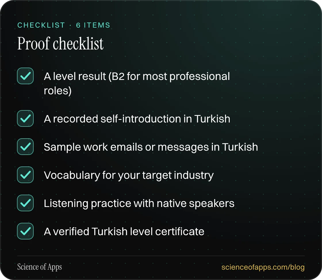 Checklist: Proof checklist — A level result (B2 for most professional roles); A recorded self-introduction in Turkish; Sample work emails or messages in Turkish; Vocabulary for your target industry; Listening practice with native speakers; A verified Turkish level certificate.