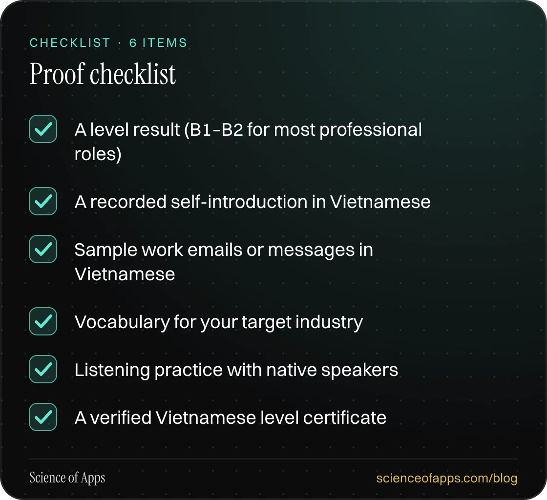 Checklist: Proof checklist — A level result (B1–B2 for most professional roles); A recorded self-introduction in Vietnamese; Sample work emails or messages in Vietnamese; Vocabulary for your target industry; Listening practice with native speakers; A verified Vietnamese level certificate.