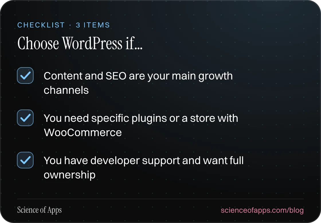 Checklist: Choose WordPress if… — Content and SEO are your main growth channels; You need specific plugins or a store with WooCommerce; You have developer support and want full ownership.
