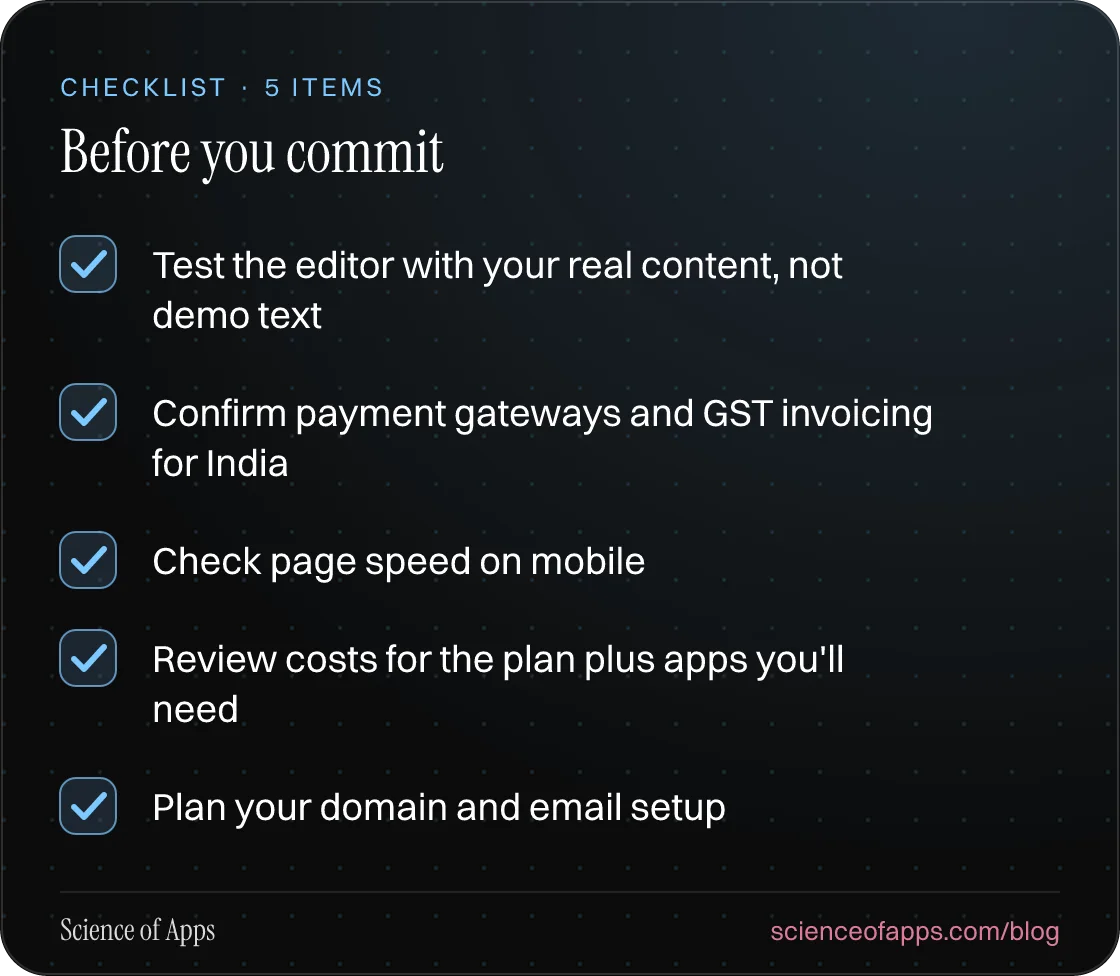 Checklist: Before you commit — Test the editor with your real content, not demo text; Confirm payment gateways and GST invoicing for India; Check page speed on mobile; Review costs for the plan plus apps you'll need; Plan your domain and email setup.