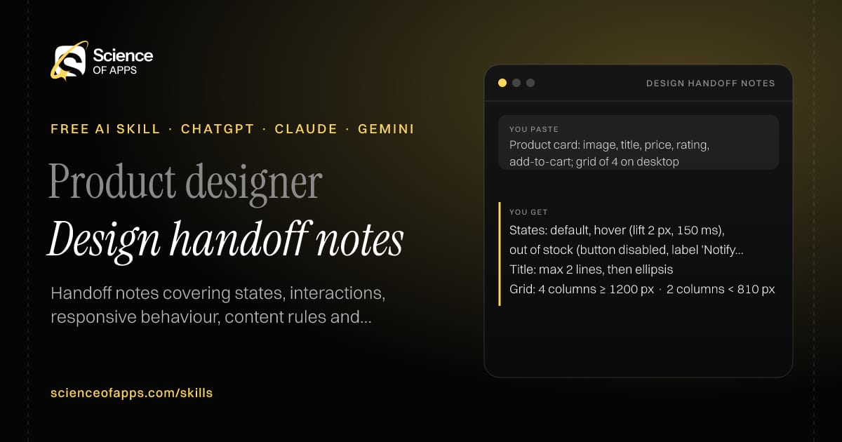 Design handoff notes AI skill for Product designer: you paste "Product card: image, title, price, rating, add-to-cart; grid of 4 on desktop" and get "States: default, hover (lift 2 px, 150 ms), out of stock (button disabled, label 'Notify me')"
